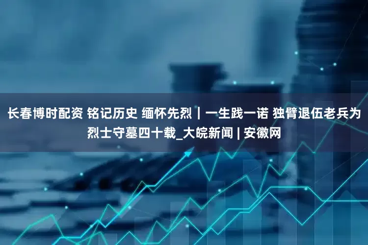 长春博时配资 铭记历史 缅怀先烈｜一生践一诺 独臂退伍老兵为烈士守墓四十载_大皖新闻 | 安徽网