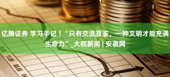 亿腾证券 学习手记｜“只有交流互鉴，一种文明才能充满生命力”_大皖新闻 | 安徽网