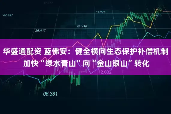 华盛通配资 蓝佛安：健全横向生态保护补偿机制 加快“绿水青山”向“金山银山”转化