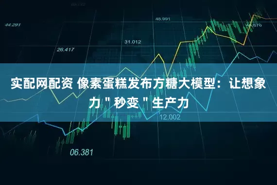 实配网配资 像素蛋糕发布方糖大模型：让想象力＂秒变＂生产力
