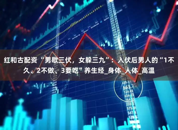 红和古配资 “男歇三伏，女躲三九”：入伏后男人的“1不久、2不做、3要吃”养生经_身体_人体_高温