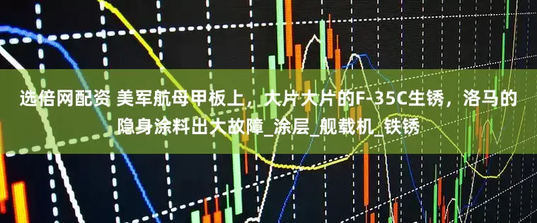 选倍网配资 美军航母甲板上，大片大片的F-35C生锈，洛马的隐身涂料出大故障_涂层_舰载机_铁锈