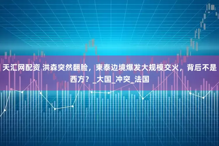 天汇网配资 洪森突然翻脸，柬泰边境爆发大规模交火，背后不是西方？_大国_冲突_法国
