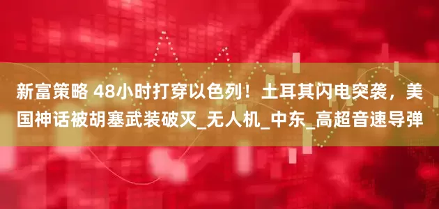 新富策略 48小时打穿以色列！土耳其闪电突袭，美国神话被胡塞武装破灭_无人机_中东_高超音速导弹