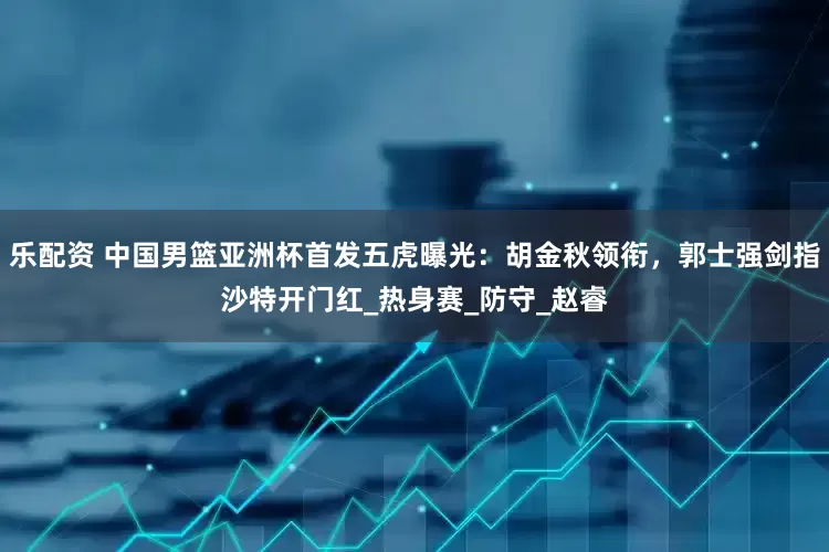 乐配资 中国男篮亚洲杯首发五虎曝光：胡金秋领衔，郭士强剑指沙特开门红_热身赛_防守_赵睿