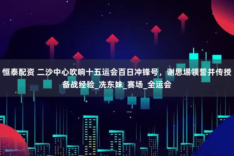 恒泰配资 二沙中心吹响十五运会百日冲锋号，谢思埸领誓并传授备战经验_冼东妹_赛场_全运会