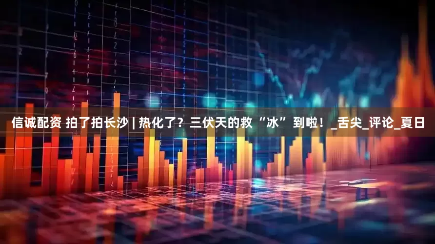 信诚配资 拍了拍长沙 | 热化了？三伏天的救 “冰” 到啦！_舌尖_评论_夏日