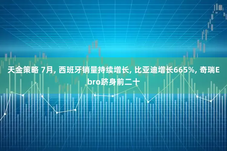 天金策略 7月, 西班牙销量持续增长, 比亚迪增长665%, 奇瑞Ebro跻身前二十