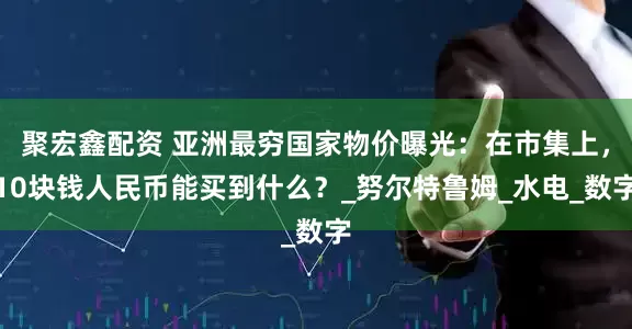 聚宏鑫配资 亚洲最穷国家物价曝光：在市集上，10块钱人民币能买到什么？_努尔特鲁姆_水电_数字