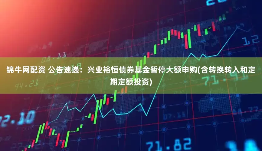 锦牛网配资 公告速递：兴业裕恒债券基金暂停大额申购(含转换转入和定期定额投资)