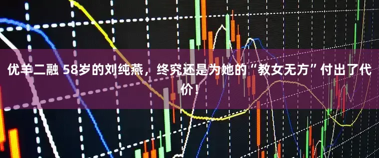 优羊二融 58岁的刘纯燕，终究还是为她的“教女无方”付出了代价！