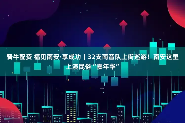 骑牛配资 福见南安·享成功｜32支南音队上街巡游！南安这里上演民俗“嘉年华”