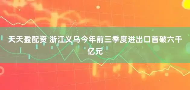 天天盈配资 浙江义乌今年前三季度进出口首破六千亿元