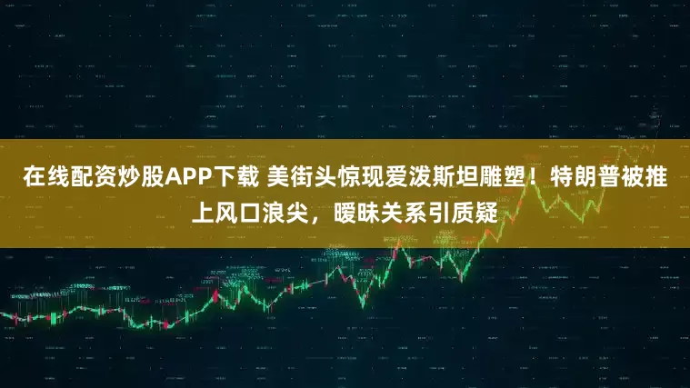 在线配资炒股APP下载 美街头惊现爱泼斯坦雕塑！特朗普被推上风口浪尖，暧昧关系引质疑