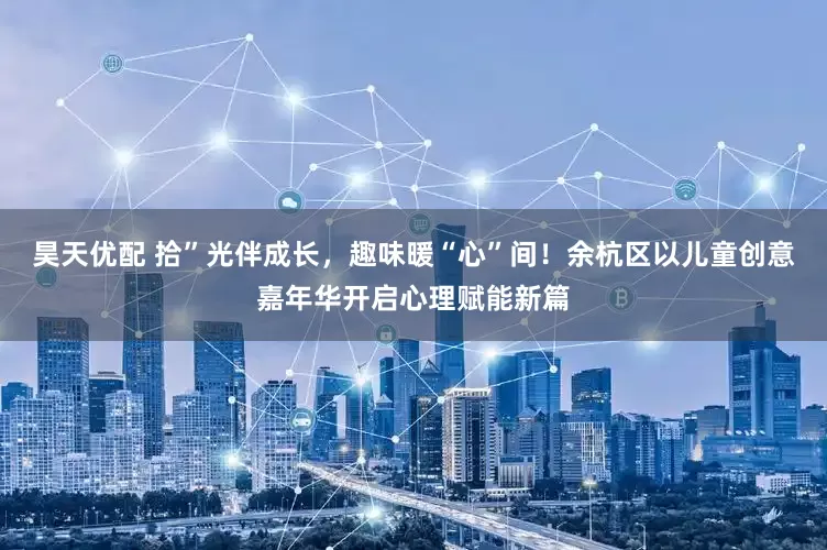 昊天优配 拾”光伴成长，趣味暖“心”间！余杭区以儿童创意嘉年华开启心理赋能新篇