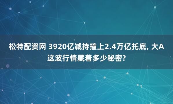 松特配资网 3920亿减持撞上2.4万亿托底, 大A这波行情藏着多少秘密?