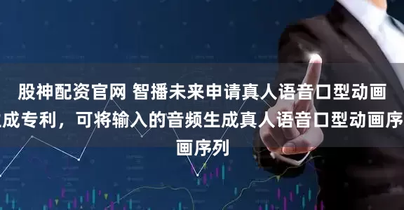 股神配资官网 智播未来申请真人语音口型动画生成专利，可将输入的音频生成真人语音口型动画序列