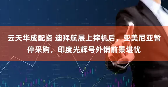 云天华成配资 迪拜航展上摔机后，亚美尼亚暂停采购，印度光辉号外销前景堪忧