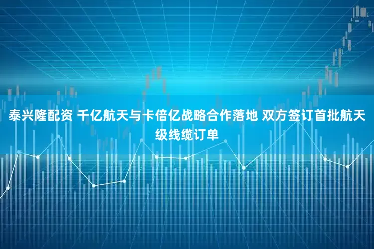 泰兴隆配资 千亿航天与卡倍亿战略合作落地 双方签订首批航天级线缆订单